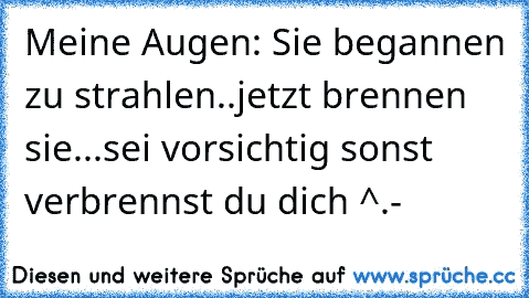 Meine Augen: Sie begannen zu strahlen..jetzt brennen sie...sei vorsichtig sonst verbrennst du dich ^.- 