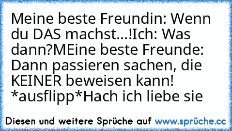 Meine beste Freundin: Wenn du DAS machst...!
Ich: Was dann?
MEine beste Freunde: Dann passieren sachen, die KEINER beweisen kann! *ausflipp*
Hach ich liebe sie ♥