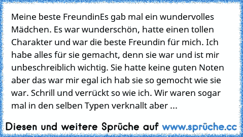 Meine beste Freundin
Es gab mal ein wundervolles Mädchen. Es war wunderschön, hatte einen tollen Charakter und war die beste Freundin für mich. Ich habe alles für sie gemacht, denn sie war und ist mir unbeschreiblich wichtig. Sie hatte keine guten Noten aber das war mir egal ich hab sie so gemocht wie sie war. Schrill und verrückt so wie ich. Wir waren sogar mal in den selben Typen verknallt ab...