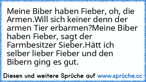 Meine Biber haben Fieber, oh, die Armen.
Will sich keiner denn der armen Tier’ erbarmen?
Meine Biber haben Fieber, sagt der Farmbesitzer Sieber.
Hätt’ ich selber lieber Fieber und den Bibern ging es gut.