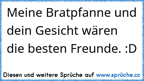 Meine Bratpfanne und dein Gesicht wären die besten Freunde. :D