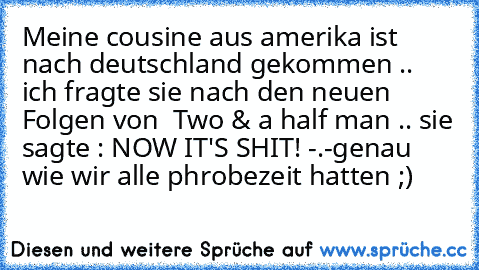 Meine cousine aus amerika ist nach deutschland gekommen .. ich fragte sie nach den neuen Folgen von  Two & a half man .. sie sagte : NOW IT'S SHIT! -.-
genau wie wir alle phrobezeit hatten ;)