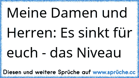 Meine Damen und Herren: Es sinkt für euch - das Niveau