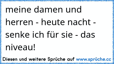 meine damen und herren - heute nacht - senke ich für sie - das niveau!