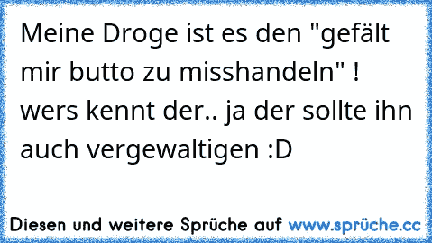 Meine Droge ist es den "gefält mir butto zu misshandeln" ! wers kennt der.. ja der sollte ihn auch vergewaltigen :D