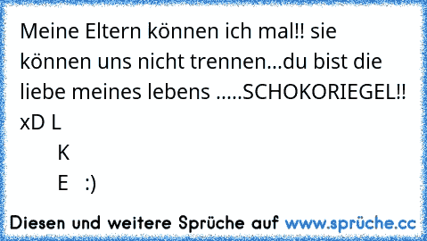 Meine Eltern können ich mal!! sie können uns nicht trennen...du bist die liebe meines lebens .....SCHOKORIEGEL!! xD 
L
                       İ
                                                 K
                                                                       E   :)