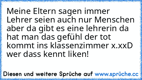 Meine Eltern sagen immer Lehrer seien auch nur Menschen aber da gibt es eine lehrerin da hat man das gefühl der tot kommt ins klassenzimmer x.x
xD wer dass kennt liken!