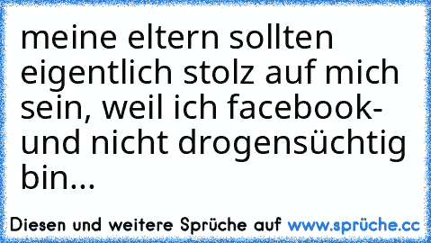 meine eltern sollten eigentlich stolz auf mich sein, weil ich facebook- und nicht drogensüchtig bin...