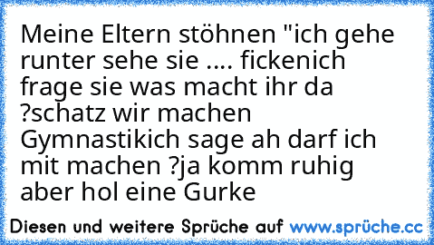 Meine Eltern stöhnen "
ich gehe runter sehe sie .... ficken
ich frage sie was macht ihr da ?
schatz wir machen Gymnastik
ich sage ah darf ich mit machen ?
ja komm ruhig aber hol eine Gurke