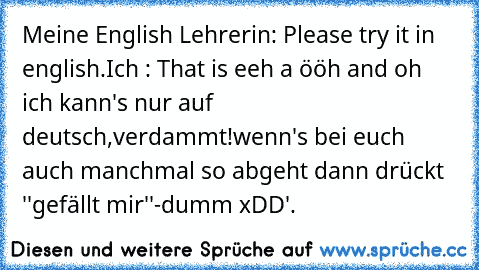 Meine English Lehrerin: Please try it in english.
Ich : That is eeh a ööh and oh ich kann's nur auf deutsch,verdammt!
wenn's bei euch auch manchmal so abgeht dann drückt ''gefällt mir''-
dumm xDD'.