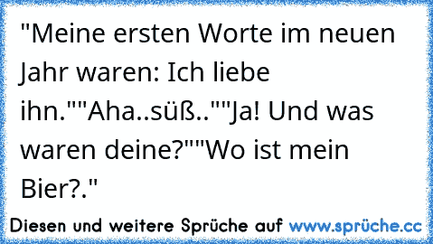 "Meine ersten Worte im neuen Jahr waren: Ich liebe ihn."
"Aha..süß.."
"Ja! Und was waren deine?"
"Wo ist mein Bier?."