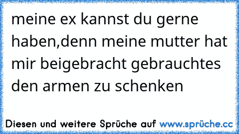 meine ex kannst du gerne haben,
denn meine mutter hat mir beigebracht gebrauchtes den armen zu schenken