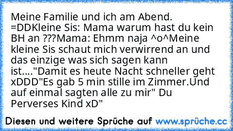 Meine Familie und ich am Abend. =DD
Kleine Sis: Mama warum hast du kein BH an ???
Mama: Ehmm naja ^o^
Meine kleine Sis schaut mich verwirrend an und das einzige was sich sagen kann ist....
"Damit es heute Nacht schneller geht xDDD"
Es gab 5 min stille im Zimmer.
Und auf einmal sagten alle zu mir" Du Perverses Kind xD"