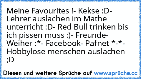 Meine Favourites !
- Kekse :D
- Lehrer auslachen im Mathe unterricht :D
- Red Bull trinken bis ich pissen muss :)
- Freunde
- Weiher :*
- Facebook
- Pafnet *-*
- Hobbylose menschen auslachen ;D