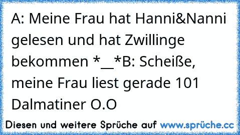 A: Meine Frau hat Hanni&Nanni gelesen und hat Zwillinge bekommen *__*
B: Scheiße, meine Frau liest gerade 101 Dalmatiner O.O