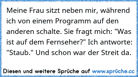 Meine Frau sitzt neben mir, während ich von einem Programm auf den anderen schalte. Sie fragt mich: "Was ist auf dem Fernseher?" Ich antworte: "Staub." Und schon war der Streit da.