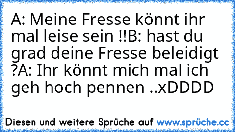 A: Meine Fresse könnt ihr mal leise sein !!
B: hast du grad deine Fresse beleidigt ?
A: Ihr könnt mich mal ich geh hoch pennen ..
xDDDD