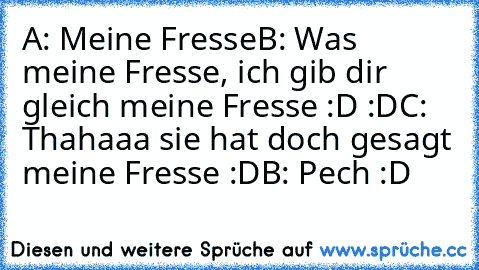 A: Meine Fresse
B: Was meine Fresse, ich gib dir gleich meine Fresse :D :D
C: Thahaaa sie hat doch gesagt meine Fresse :D
B: Pech :D