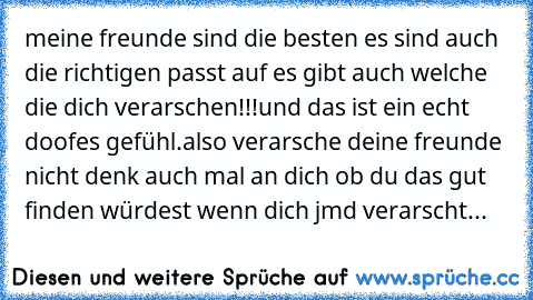 meine freunde sind die besten ♥
es sind auch die richtigen passt auf es gibt auch welche die dich verarschen!!!
und das ist ein echt doofes gefühl.
also verarsche deine freunde nicht denk auch mal an dich ob du das gut finden würdest wenn dich jmd verarscht...