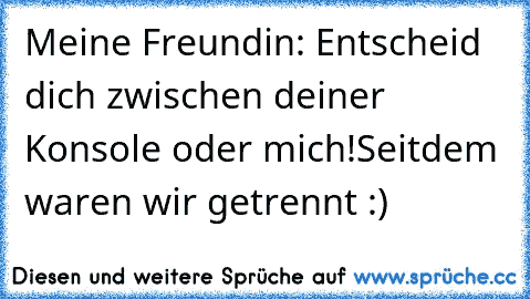 Meine Freundin: Entscheid dich zwischen deiner
 Konsole oder mich!
Seitdem waren wir getrennt :)