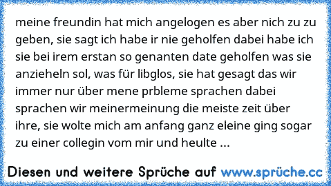 meine freundin hat mich angelogen es aber nich zu zu geben, sie sagt ich habe ir nie geholfen dabei habe ich sie bei irem erstan so genanten date geholfen was sie anzieheln sol, was für libglos, sie hat gesagt das wir immer nur über mene prbleme sprachen dabei sprachen wir meinermeinung die meiste zeit über ihre, sie wolte mich am anfang ganz eleine ging sogar zu einer collegin vom mir und heul...