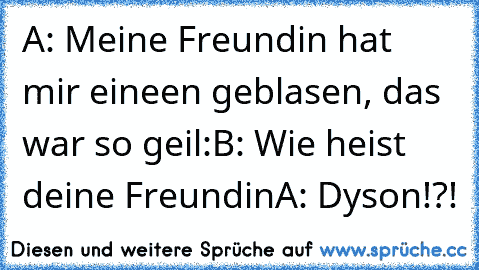 A: Meine Freundin hat mir eineen geblasen, das war so geil:
B: Wie heist deine Freundin
A: Dyson!?!