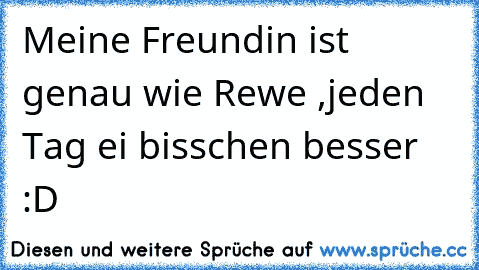 Meine Freundin ist genau wie Rewe ,jeden Tag ei bisschen besser :D