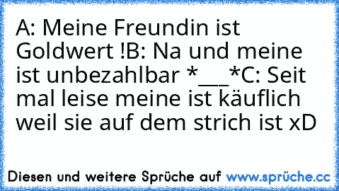 A: Meine Freundin ist Goldwert !
B: Na und meine ist unbezahlbar *___*
C: Seit mal leise meine ist käuflich weil sie auf dem strich ist xD