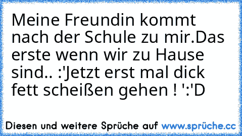 Meine Freundin kommt nach der Schule zu mir.
Das erste wenn wir zu Hause sind.. :
'Jetzt erst mal dick fett scheißen gehen ! '
:'D