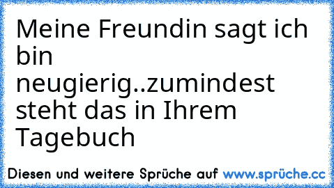 Meine Freundin sagt ich bin neugierig..
zumindest steht das in Ihrem Tagebuch