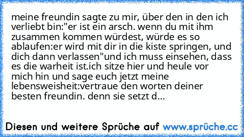 meine freundin sagte zu mir, über den in den ich verliebt bin:
"er ist ein arsch. wenn du mit ihm zusammen kommen würdest, würde es so ablaufen:
er wird mit dir in die kiste springen, und dich dann verlassen"
und ich muss einsehen, dass es die warheit ist.
ich sitze hier und heule vor mich hin und sage euch jetzt meine lebensweisheit:
vertraue den worten deiner besten freundin. denn sie setzt d...