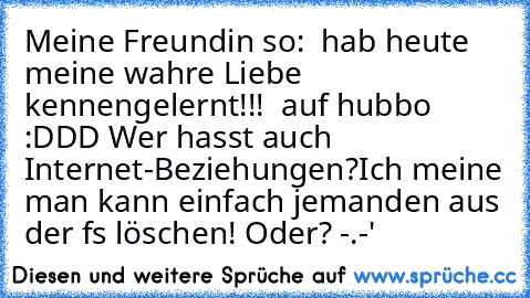 Meine Freundin so: „ hab heute meine wahre Liebe kennengelernt!!! ♥ auf hubbo :DDD ”
Wer hasst auch Internet-Beziehungen?
Ich meine man kann einfach jemanden aus der fs löschen! Oder? -.-'