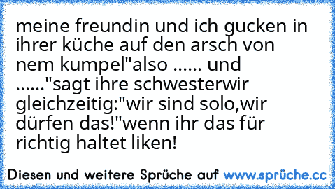 meine freundin und ich gucken in ihrer küche auf den arsch von nem kumpel
"also ...... und ......"sagt ihre schwester
wir gleichzeitig:
"wir sind solo,wir dürfen das!"
wenn ihr das für richtig haltet liken!