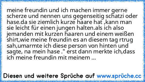 meine freundin und ich machen immer gerne scherze und nennen uns gegenseitig schatzi oder hase.da sie ziemlich kurze haare hat ,kann man sie leicht für einen jungen halten.als ich also jemanden mit kurzen haaren und einem weißen shirt,wie meine freundin es an diesem tag rtrug sah,umarmte ich diese person von hinten und sagte, na mein hase ." erst dann merkte ich,dass ich meine freundin mit meinem ...