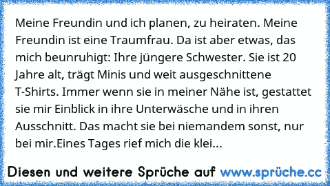 Meine Freundin und ich planen, zu heiraten. Meine Freundin ist eine Traumfrau. Da ist aber etwas, das mich beunruhigt: Ihre jüngere Schwester. Sie ist 20 Jahre alt, trägt Minis und weit ausgeschnittene T-Shirts. Immer wenn sie in meiner Nähe ist, gestattet sie mir Einblick in ihre Unterwäsche und in ihren Ausschnitt. Das macht sie bei niemandem sonst, nur bei mir.
Eines Tages rief mich die klei...