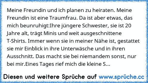 Meine Freundin und ich planen zu heiraten. Meine Freundin ist eine Traumfrau. Da ist aber etwas, das mich beunruhigt:
Ihre jüngere Schwester, sie ist 20 Jahre alt, trägt Minis und weit ausgeschnittene T-Shirts. Immer wenn sie in meiner Nähe ist, gestattet sie mir Einblick in ihre Unterwäsche und in ihren Ausschnitt. Das macht sie bei niemandem sonst, nur bei mir.
Eines Tages rief mich die klein...