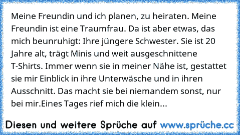 Meine Freundin und ich planen, zu heiraten. Meine Freundin ist eine Traumfrau. Da ist aber etwas, das mich beunruhigt: Ihre jüngere Schwester. Sie ist 20 Jahre alt, trägt Minis und weit ausgeschnittene T-Shirts. Immer wenn sie in meiner Nähe ist, gestattet sie mir Einblick in ihre Unterwäsche und in ihren Ausschnitt. Das macht sie bei niemandem sonst, nur bei mir.Eines Tages rief mich die klein...