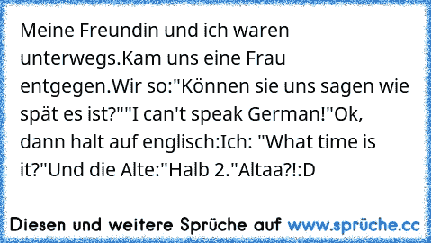 Meine Freundin und ich waren unterwegs.
Kam uns eine Frau entgegen.
Wir so:
"Können sie uns sagen wie spät es ist?"
"I can't speak German!"
Ok, dann halt auf englisch:
Ich: "What time is it?"
Und die Alte:
"Halb 2."
Altaa?!
:D