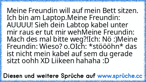 Meine Freundin will auf mein Bett sitzen. Ich bin am Laptop.
Meine Freundin: AUUUU! Sieh dein Labtop kabel unter mir raus er tut mir weh
Meine Freundin: Mach des mal bitte weg?!
Ich: Nö :)
Meine Freundin: Wieso? o.O
Ich: *stöööhn* das ist nicht mein kabel auf sem du gerade sitzt oohh 
XD Liikeen hahaha :D