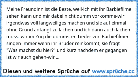 Meine Freundinn ist die Beste, weil
-ich mit ihr Barbiefilme sehen kann und mir dabei nicht dumm vorkomme
-wir irgendwas voll langweiliges machen und sie auf einmal ohne Grund anfängt zu lachen und ich dann auch lachen muss.
-wir im Zug die dümmsten Lieder von Barbiefilmen singen
-immer wenn ihr Bruder reinkommt, sie fragt "Was machst du hier?" und kurz nachdem er gegangen ist wir auch gehen
-wir ...