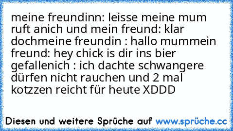 meine freundinn: leisse meine mum ruft an
ich und mein freund: klar doch
meine freundin : hallo mum
mein freund: hey chick is dir ins bier gefallen
ich : ich dachte schwangere dürfen nicht rauchen und 2 mal kotzzen reicht für heute XDDD