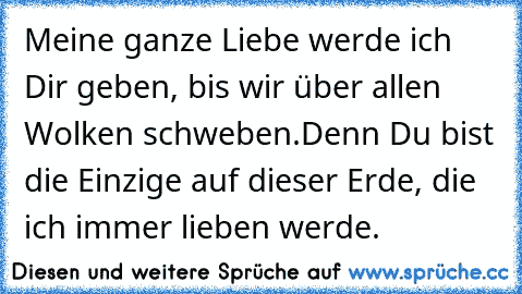 Meine ganze Liebe werde ich Dir geben, bis wir über allen Wolken schweben.
Denn Du bist die Einzige auf dieser Erde, die ich immer lieben werde.