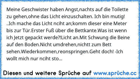 Meine Geschwister haben Angst,nachts auf die Toilette zu gehen,ohne das Licht einzuschalten. Ich bin mutig! ..
Ich mache das Licht nciht an;komm dieser eine Meter bis zur Tür.
Erster Fuß über die Bettkante.Was ist wenn ich Jetzt gepackt werde?!
Licht an.
Mit Schwung die Beine auf den Boden.
Nicht umdrehen,nichtt zum Bett sehen.
Wiederkommen,reonspringen.
Geht doch! -Ich wollt mich nur nciht sto...