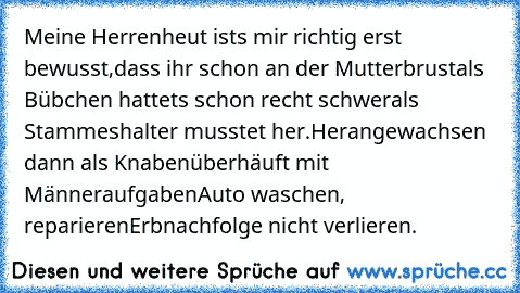 Meine Herren…
heut’ ist’s mir richtig erst bewusst,
dass ihr schon an der Mutterbrust
als Bübchen hattet’s schon recht schwer
als Stammeshalter musstet her.
Herangewachsen dann als Knaben
überhäuft mit Männeraufgaben
Auto waschen, reparieren
Erbnachfolge nicht verlieren.