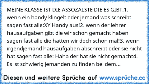 MEINE KLASSE IST DIE ASSOZALSTE DIE ES GIBT:
1. wenn ein handy klingelt oder jemand was schreibt sagen fast alle:XY Handy aus!
2. wenn der lehrer hausaufgaben gibt die wir schon gemacht haben sagen fast alle die hatten wir doch schon mal!
3. wenn irgendjemand hausaufgaben abschreibt oder sie nicht hat sagen fast alle: Haha der hat sie nicht gemacht
4. Es ist schwierig jemanden zu finden bei dem du...