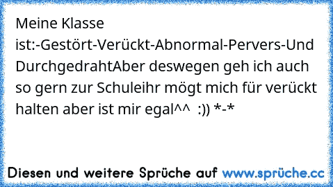 Meine Klasse ist:
-Gestört
-Verückt
-Abnormal
-Pervers
-Und Durchgedraht
Aber deswegen geh ich auch so gern zur Schule
ihr mögt mich für verückt halten aber ist mir egal
^^ ♥ :)) *-*