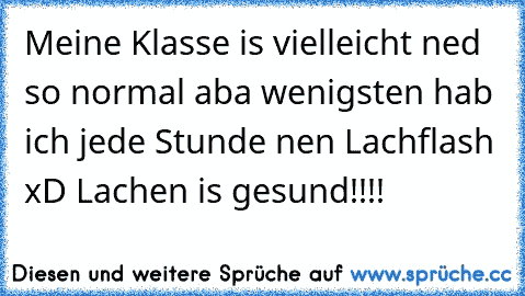 Meine Klasse is vielleicht ned so normal aba wenigsten hab ich jede Stunde nen Lachflash xD Lachen is gesund!!!!