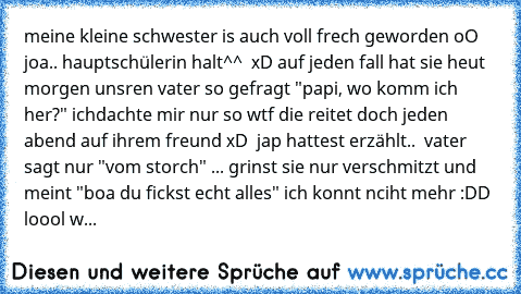 meine kleine schwester is auch voll frech geworden oO  joa.. hauptschülerin halt^^  xD auf jeden fall hat sie heut morgen unsren vater so gefragt "papi, wo komm ich her?" ichdachte mir nur so wtf die reitet doch jeden abend auf ihrem freund xD  jap hattest erzählt..  vater sagt nur "vom storch" ... grinst sie nur verschmitzt und meint "boa du fickst echt alles" ich konnt nciht mehr :DD  loool w...