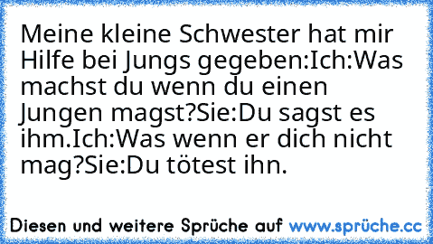 Meine kleine Schwester hat mir Hilfe bei Jungs gegeben:
Ich:Was machst du wenn du einen Jungen magst?
Sie:Du sagst es ihm.
Ich:Was wenn er dich nicht mag?
Sie:Du tötest ihn.