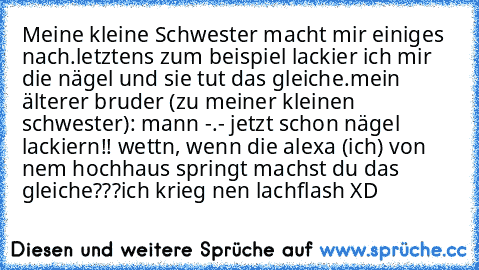 Meine kleine Schwester macht mir einiges nach.
letztens zum beispiel lackier ich mir die nägel und sie tut das gleiche.
mein älterer bruder (zu meiner kleinen schwester): mann -.- jetzt schon nägel lackiern!! wettn, wenn die alexa (ich) von nem hochhaus springt machst du das gleiche???
ich krieg nen lachflash XD